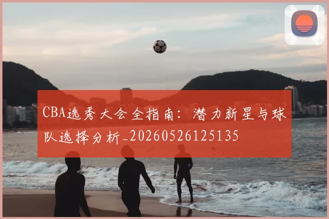 CBA选秀大会全指南:潜力新星与球队选择分析_20260526125135