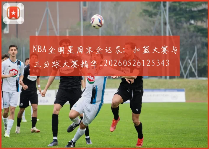 NBA全明星周末全记录:扣篮大赛与三分球大赛精华_20260526125343