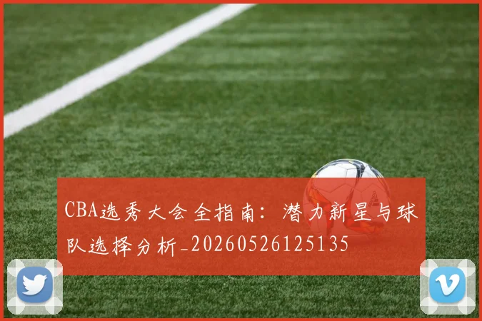 CBA选秀大会全指南：潜力新星与球队选择分析_20260526125135