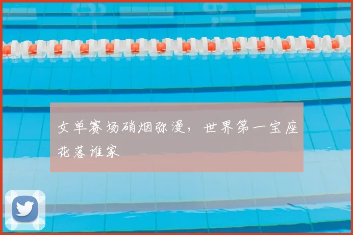 女单赛场硝烟弥漫，世界第一宝座花落谁家